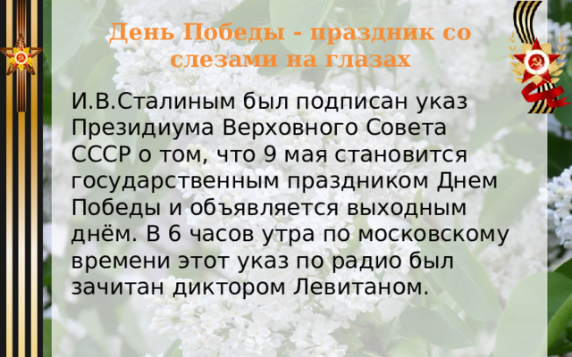 День Победы - праздник со слезами на глазах И.В.Сталиным был подписан указ Президиума Верховного Совета СССР о том, что 9 мая становится государственным праздником Днем Победы и объявляется выходным днём. В 6 часов утра по московскому времени этот указ по радио был зачитан диктором Левитаном. 