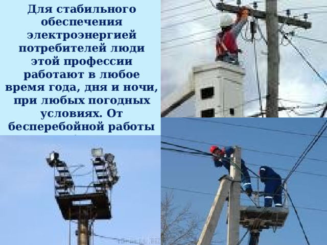 Для стабильного обеспечения электроэнергией потребителей люди этой профессии работают в любое время года, дня и ночи, при любых погодных условиях. От бесперебойной работы электрооборудования во многом зависит эффективность любого производственного объекта. 