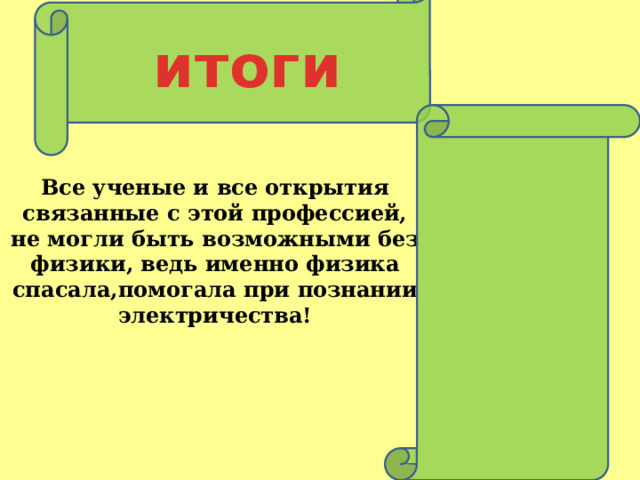 итоги Все ученые и все открытия связанные с этой профессией, не могли быть возможными без физики, ведь именно физика спасала,помогала при познании электричества!   