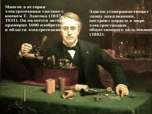 Многое в истории электротехники связано с именем Т. Эдисона (1847-1931). Он является автором примерно 1000 изобретений в области электротехники. Эдисон усовершенствовал лампу накаливания, построил первую в мире электростанцию общественного пользования (1882). 