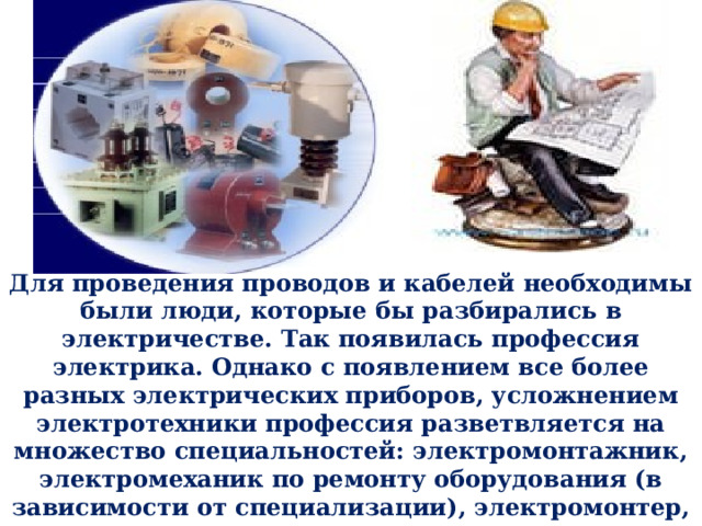 Для проведения проводов и кабелей необходимы были люди, которые бы разбирались в электричестве. Так появилась профессия электрика. Однако с появлением все более разных электрических приборов, усложнением электротехники профессия разветвляется на множество специальностей: электромонтажник, электромеханик по ремонту оборудования (в зависимости от специализации), электромонтер, техник-электрик, электрослесарь и др. На сегодняшний день существует несколько десятков специальностей электрика. 2 