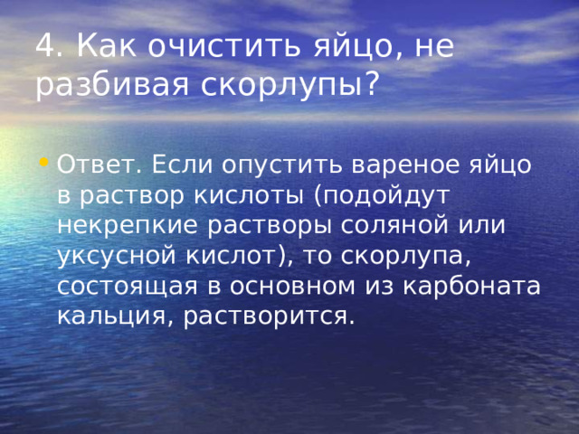 4. Как очистить яйцо, не разбивая скорлупы? Ответ. Если опустить вареное яйцо в раствор кислоты (подойдут некрепкие растворы соляной или уксусной кислот), то скорлупа, состоящая в основном из карбоната кальция, растворится. 