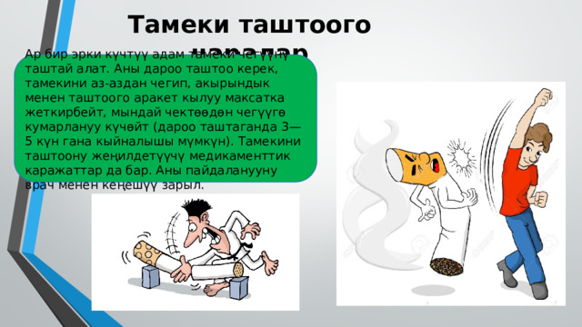 Тамеки таштоого чаралар Ар бир эрки күчтүү адам тамеки чегүүнү таштай алат. Аны дароо таштоо керек, тамекини аз-аздан чегип, акырындык менен таштоого аракет кылуу максатка жеткирбейт, мындай чектөөдөн чегүүгө кумарлануу күчөйт (дароо таштаганда 3—5 күн гана кыйналышы мүмкүн). Тамекини таштоону жеңилдетүүчү медикаменттик каражаттар да бар. Аны пайдаланууну врач менен кеңешүү зарыл. 