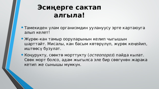 Эсиңерге сактап алгыла! Тамекиден улам организмдин уулануусу эрте картаюуга алып келет! Жүрөк-кан тамыр ооруларынын келип чыгышын шарттайт. Мисалы, кан басым көтөрүлүп, жүрөк кеңейип, иштөөсү бузулат. Коңурукту, сөөктө морттукту ( ос­теопороз ) пайда кылат. Сөөк морт болсо, адам жыгылса эле бир сөөгүнөн жарака кетип же сынышы мүмкүн. 