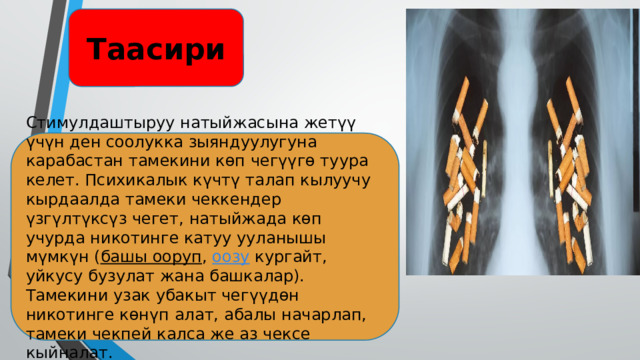 Таасири Стимулдаштыруу натыйжасына жетүү үчүн ден соолукка зыяндуулугуна карабастан тамекини көп чегүүгө туура келет. Психикалык күчтү талап кылуучу кырдаалда тамеки чеккендер үзгүлтүксүз чегет, натыйжада көп учурда никотинге катуу ууланышы мүмкүн ( башы ооруп , оозу кургайт, уйкусу бузулат жана башкалар). Тамекини узак убакыт чегүүдөн никотинге көнүп алат, абалы начарлап, тамеки чекпей калса же аз чексе кыйналат. 