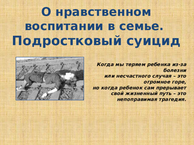 О нравственном воспитании в семье. Подростковый суицид   Когда мы теряем ребенка из-за болезни или несчастного случая – это огромное горе, но когда ребенок сам прерывает свой жизненный путь – это непоправимая трагедия. 