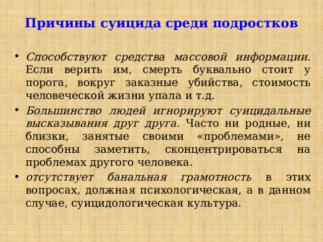 Причины суицида среди подростков Способствуют средства массовой информации . Если верить им, смерть буквально стоит у порога, вокруг заказные убийства, стоимость человеческой жизни упала и т.д. Большинство людей игнорируют суицидальные высказывания друг друга . Часто ни родные, ни близки, занятые своими «проблемами», не способны заметить, сконцентрироваться на проблемах другого человека. отсутствует банальная грамотность в этих вопросах, должная психологическая, а в данном случае, суицидологическая культура. 