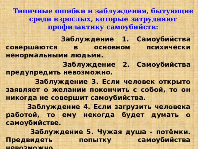 Типичные ошибки и заблуждения, бытующие среди взрослых, которые затрудняют профилактику самоубийств:  Заблуждение 1. Самоубийства совершаются в основном психически ненормальными людьми.  Заблуждение 2. Самоубийства предупредить невозможно.  Заблуждение 3. Если человек открыто заявляет о желании покончить с собой, то он никогда не совершит самоубийства.  Заблуждение 4. Если загрузить человека работой, то ему некогда будет думать о самоубийстве.  Заблуждение 5. Чужая душа - потёмки. Предвидеть попытку самоубийства невозможно.  Заблуждение 6. Существует некий тип людей, ”склонных к самоубийству”. 