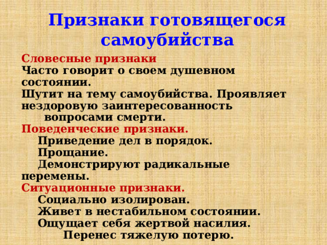 Признаки готовящегося самоубийства Словесные  признаки  Часто говорит о своем душевном состоянии. Шутит на тему самоубийства. Проявляет нездоровую заинтересованность вопросами смерти. Поведенческие признаки.   Приведение дел в порядок.  Прощание.  Демонстрируют радикальные перемены. Ситуационные признаки.   Социально изолирован.  Живет в нестабильном состоянии.  Ощущает себя жертвой насилия.  Перенес тяжелую потерю. 