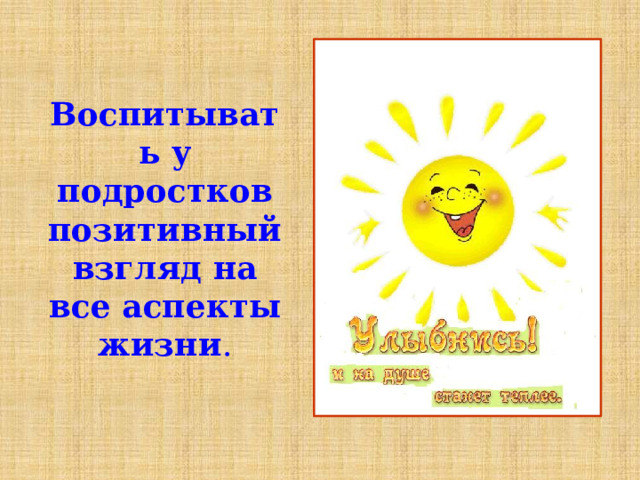 Воспитывать у подростков позитивный взгляд на все аспекты жизни . 