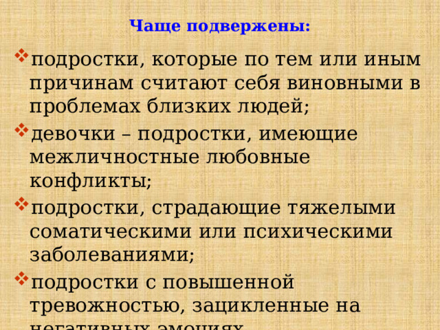 Чаще подвержены: подростки, которые по тем или иным причинам считают себя виновными в проблемах близких людей; девочки – подростки, имеющие межличностные любовные конфликты; подростки, страдающие тяжелыми соматическими или психическими заболеваниями; подростки с повышенной тревожностью, зацикленные на негативных эмоциях. 