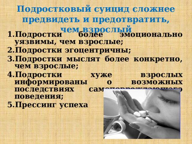 Подростковый суицид сложнее предвидеть и предотвратить, чем взрослый 1.Подростки более эмоционально уязвимы, чем взрослые; 2.Подростки эгоцентричны; 3.Подростки мыслят более конкретно, чем взрослые; 4.Подростки хуже взрослых информированы о возможных последствиях самоповреждающего поведения; 5.Прессинг успеха  