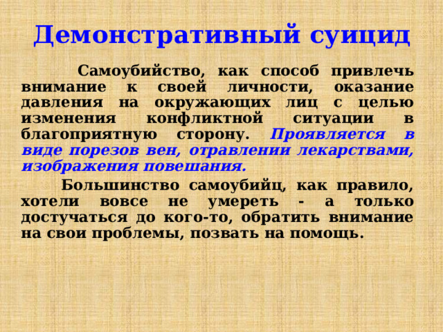 Демонстративный суицид  Самоубийство, как способ привлечь внимание к своей личности, оказание давления на окружающих лиц с целью изменения конфликтной ситуации в благоприятную сторону.  Проявляется в виде порезов вен, отравлении лекарствами, изображения повешания.  Большинство самоубийц, как правило, хотели вовсе не умереть - а только достучаться до кого-то, обратить внимание на свои проблемы, позвать на помощь. 