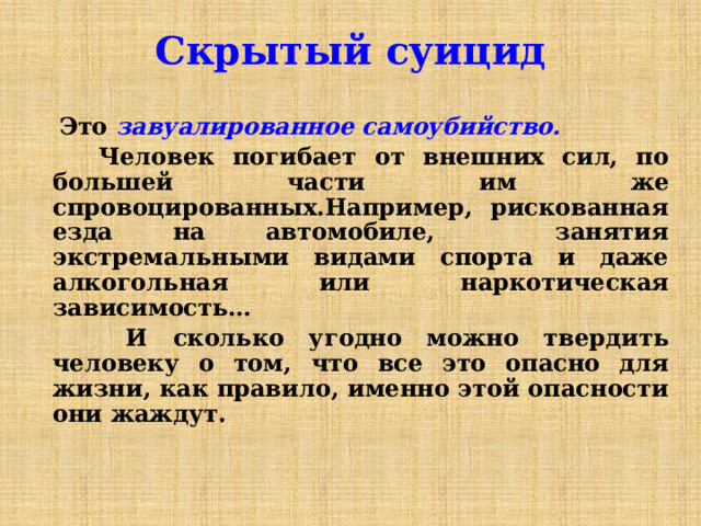 Скрытый суицид   Это завуалированное самоубийство.  Человек погибает от внешних сил, по большей части им же спровоцированных.Например, рискованная езда на автомобиле, занятия экстремальными видами спорта и даже алкогольная или наркотическая зависимость…  И сколько угодно можно твердить человеку о том, что все это опасно для жизни, как правило, именно этой опасности они жаждут. 