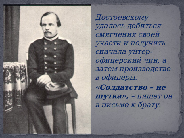  Достоевскому удалось добиться смягчения своей участи и получить сначала унтер-офицерский чин, а затем производство в офицеры.  « Солдатство – не шутка», – пишет он в письме к брату.       