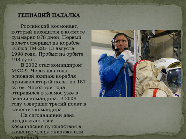 ГЕННАДИЙ ПАДАЛКА Российский космонавт, который находился в космосе суммарно 878 дней. Первый полет совершил на корабле «Союз ТМ-28» 13 августа 1998 года. Пробыл на орбите 198 суток. В 2002 стал командиром МКС-9. Через два года основной экипаж корабля произвел второй полет на 187 суток. Через три года отправился в космос уже в звании командира. В 2009 году совершил третий полет в качестве командира. На сегодняшний день продолжает свои космические путешествия в качестве члена экипажа или командира. 