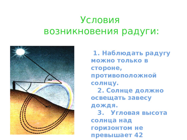 Условия  возникновения радуги:    1. Наблюдать радугу можно только в стороне, противоположной солнцу.  2. Солнце должно освещать завесу дождя.  3. Угловая высота солнца над горизонтом не превышает 42 градуса. 