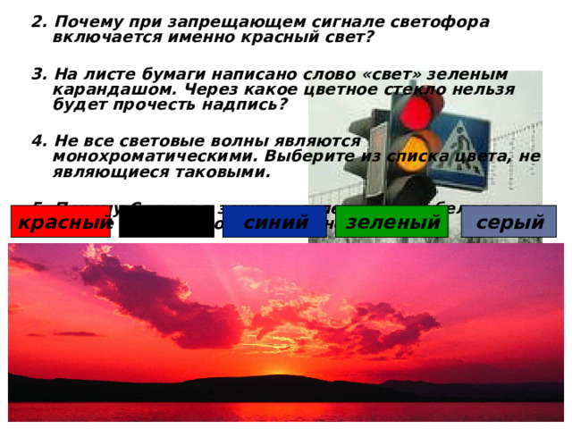 2. Почему при запрещающем сигнале светофора включается именно красный свет?  3. На листе бумаги написано слово «свет» зеленым карандашом. Через какое цветное стекло нельзя будет прочесть надпись?  4. Не все световые волны являются монохроматическими. Выберите из списка цвета, не являющиеся таковыми.  5. Почему Солнце в зените – ослепительно-белое, а на закате – оранжевое или красное? черный красный синий серый зеленый 