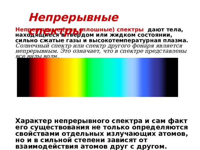 Непрерывные спектры Непрерывные (или сплошные) спектры   дают тела, находящиеся в твердом или жидком состоянии, сильно сжатые газы и высокотемпературная плазма. Солнечный спектр или спектр другого фонаря является непрерывным. Это означает, что в спектре представлены все виды волн.            Характер непрерывного спектра и сам факт его существования не только определяются свойствами отдельных излучающих атомов, но и в сильной степени зависят от взаимодействия атомов друг с другом. 