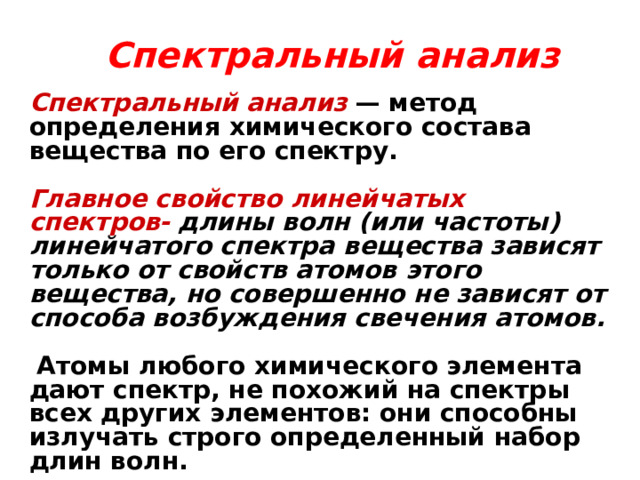 Спектральный анализ   Спектральный анализ  — метод определения химического состава вещества по его спектру.  Главное свойство линейчатых спектров-  длины волн (или частоты) линейчатого спектра вещества зависят только от свойств атомов этого вещества, но совершенно не зависят от способа возбуждения свечения атомов.   Атомы любого химического элемента дают спектр, не похожий на спектры всех других элементов: они способны излучать строго определенный набор длин волн. 