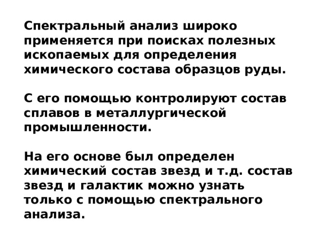 Спектральный анализ широко применяется при поисках полезных ископаемых для определения химического состава образцов руды.  С его помощью контролируют состав сплавов в металлургической промышленности.  На его основе был определен химический состав звезд и т.д. состав звезд и галактик можно узнать только с помощью спектрального анализа.  