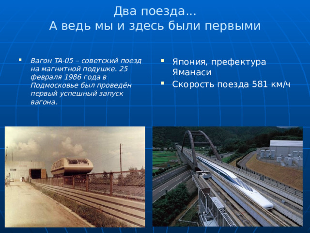 Два поезда...  А ведь мы и здесь были первыми   Вагон TA-05 – советский поезд на магнитной подушке. 25 февраля 1986 года в Подмосковье был проведён первый успешный запуск вагона.   Япония, префектура Яманаси Скорость поезда 581 км/ч 