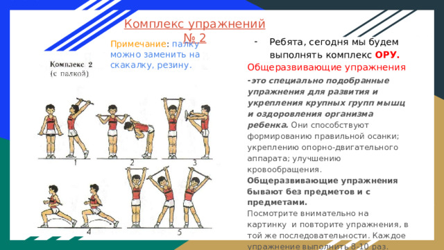 Комплекс упражнений № 2 Ребята, сегодня мы будем выполнять комплекс ОРУ. Общеразвивающие упражнения - это специально подобранные упражнения для развития и укрепления крупных групп мышц и оздоровления организма ребенка. Они способствуют формированию правильной осанки; укреплению опорно-двигательного аппарата; улучшению кровообращения. Общеразвивающие упражнения бывают без предметов и с предметами. Посмотрите внимательно на картинку и повторите упражнения, в той же последовательности. Каждое упражнение выполнить 8-10 раз. Следите за осанкой и держите равновесие. Примечание : палку можно заменить на скакалку, резину. 