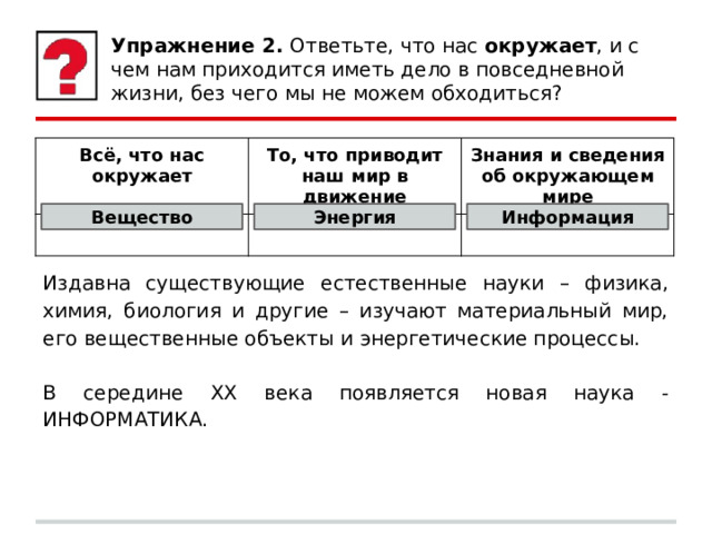 Упражнение 2. Ответьте, что нас окружает , и с чем нам приходится иметь дело в повседневной жизни, без чего мы не можем обходиться? Всё, что нас окружает То, что приводит наш мир в движение Знания и сведения об окружающем мире Вещество Энергия Информация Издавна существующие естественные науки – физика, химия, биология и другие – изучают материальный мир, его вещественные объекты и энергетические процессы. В середине XX века появляется новая наука - ИНФОРМАТИКА. 