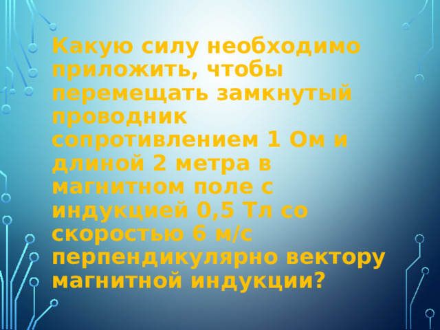 Какую силу необходимо приложить, чтобы перемещать замкнутый проводник сопротивлением 1 Ом и длиной 2 метра в магнитном поле с индукцией 0,5 Тл со скоростью 6 м/с перпендикулярно вектору магнитной индукции? 