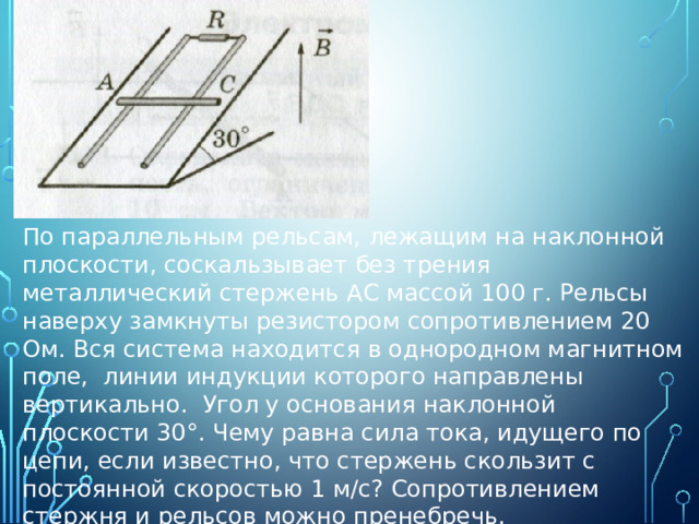 По параллельным рельсам, лежащим на наклонной плоскости, соскальзывает без трения металлический стержень АС массой 100 г. Рельсы наверху замкнуты резистором сопротивлением 20 Ом. Вся система находится в однородном магнитном поле, линии индукции которого направлены вертикально. Угол у основания наклонной плоскости 30°. Чему равна сила тока, идущего по цепи, если известно, что стержень скользит с постоянной скоростью 1 м/с? Сопротивлением стержня и рельсов можно пренебречь. 