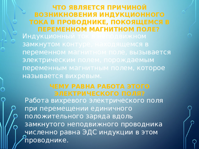 Что является причиной возникновения индукционного тока в проводнике, покоящемся в переменном магнитном поле? Индукционный ток в неподвижном замкнутом контуре, находящемся в переменном магнитном поле, вызывается электрическим полем, порождаемым переменным магнитным полем, которое называется вихревым. Чему равна работа этого электрического поля? Работа вихревого электрического поля при перемещении единичного положительного заряда вдоль замкнутого неподвижного проводника численно равна ЭДС индукции в этом проводнике. 