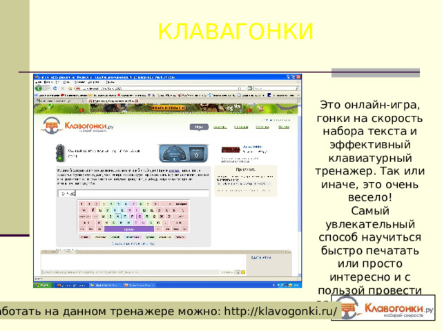 КЛАВАГОНКИ Это онлайн-игра, гонки на скорость набора текста и эффективный клавиатурный тренажер. Так или иначе, это очень весело! Самый увлекательный способ научиться быстро печатать или просто интересно и с пользой провести время с друзьями. Работать на данном тренажере можно: http://klavogonki.ru/ 