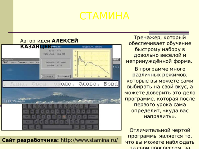 СТАМИНА Тренажер, который обеспечивает обучение быстрому набору в довольно весёлой и непринуждённой форме. В программе много различных режимов, которые вы можете сами выбирать на свой вкус, а можете доверить это дело программе, которая после первого урока сама определит, «куда вас направить».   Отличительной чертой программы является то, что вы можете наблюдать за свои прогрессом, за своими рекордами и провалами. Автор идеи АЛЕКСЕЙ КАЗАНЦЕВ. Сайт разработчика: http://www.stamina.ru/ 
