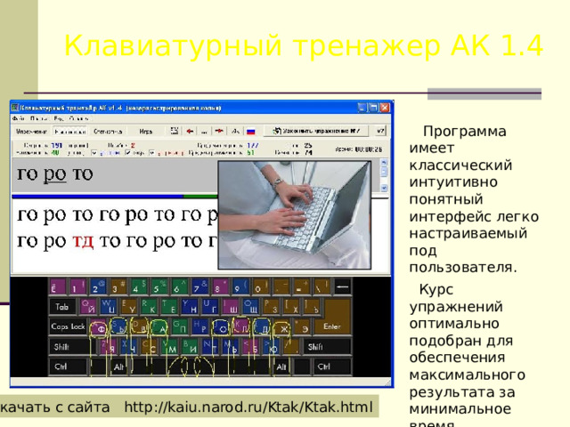 Клавиатурный тренажер АК 1.4  Программа имеет классический интуитивно понятный интерфейс легко настраиваемый под пользователя.  Курс упражнений оптимально подобран для обеспечения максимального результата за минимальное время. Скачать с сайта http://kaiu.narod.ru/Ktak/Ktak.html 