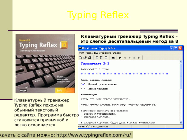 Typing Reflex Клавиатурный тренажер Typing Reflex – это слепой десятипальцевый метод за 8 часов. Клавиатурный тренажер Typing Reflex похож на обычный текстовый редактор. Программа быстро становится привычной и легко осваивается. Скачать с сайта можно: http://www.typingreflex.com/ru/ 
