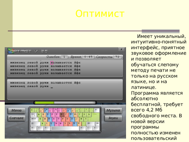 Оптимист  Имеет уникальный, интуитивно-понятный интерфейс, приятное звуковое оформление и позволяет обучаться слепому методу печати не только на русском языке, но и на латинице. Программа является абсолютно бесплатной, требует всего 4,2 Мб свободного места. В новой версии программы полностью изменен пользовательский интерфейс, исправлены ошибки системы профилей и множество других мелких ошибок. 