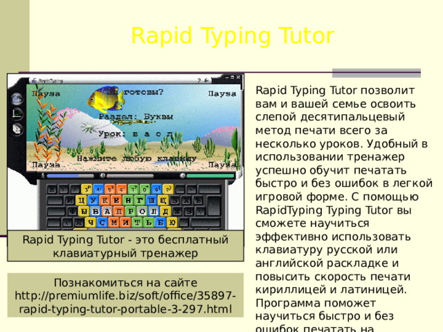 Rapid Typing Tutor Rapid Typing Tutor позволит вам и вашей семье освоить слепой десятипальцевый метод печати всего за несколько уроков. Удобный в использовании тренажер успешно обучит печатать быстро и без ошибок в легкой игровой форме. С помощью RapidTyping Typing Tutor вы сможете научиться эффективно использовать клавиатуру русской или английской раскладке и повысить скорость печати кириллицей и латиницей. Программа поможет научиться быстро и без ошибок печатать на клавиатуре. Rapid Typing Tutor - это бесплатный клавиатурный тренажер Познакомиться на сайте http://premiumlife.biz/soft/office/35897-rapid-typing-tutor-portable-3-297.html 