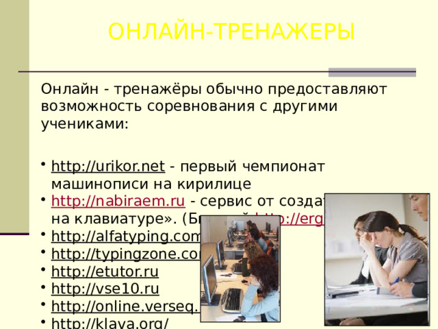 ОНЛАЙН-ТРЕНАЖЕРЫ Онлайн - тренажёры обычно предоставляют возможность соревнования с другими учениками: http://urikor.net  - первый чемпионат машинописи на кирилице http://nabiraem.ru  - сервис от создателей «Соло на клавиатуре». (Бывший http://ergosolo.ru ) http://alfatyping.com  http://typingzone.com  http://etutor.ru  http://vse10.ru  http://online.verseq.ru/  http://klava.org/  
