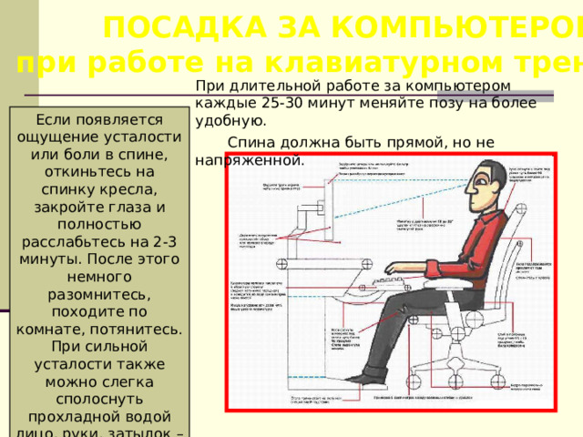 ПОСАДКА ЗА КОМПЬЮТЕРОМ, при работе на клавиатурном тренажере При длительной работе за компьютером каждые 25-30 минут меняйте позу на более удобную.  Спина должна быть прямой, но не напряженной. Если появляется ощущение усталости или боли в спине, откиньтесь на спинку кресла, закройте глаза и полностью расслабьтесь на 2-3 минуты. После этого немного разомнитесь, походите по комнате, потянитесь. При сильной усталости также можно слегка сполоснуть прохладной водой лицо, руки, затылок – это поможет вам взбодриться. 
