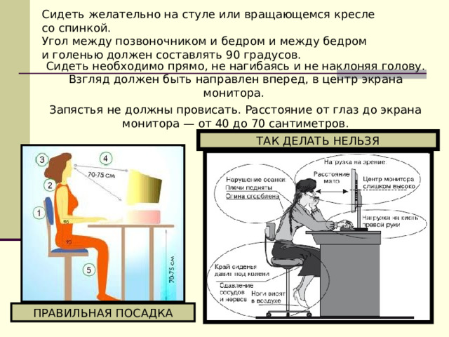 Сидеть желательно на стуле или вращающемся кресле со спинкой. Угол между позвоночником и бедром и между бедром и голенью должен составлять 90 градусов. Сидеть необходимо прямо, не нагибаясь и не наклоняя голову. Взгляд должен быть направлен вперед, в центр экрана монитора. Запястья не должны провисать. Расстояние от глаз до экрана монитора — от 40 до 70 сантиметров. ТАК ДЕЛАТЬ НЕЛЬЗЯ ПРАВИЛЬНАЯ ПОСАДКА 