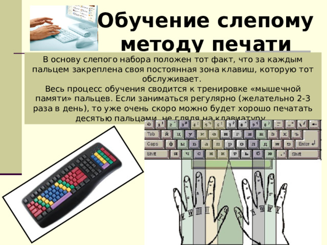 Обучение слепому методу печати В основу слепого набора положен тот факт, что за каждым пальцем закреплена своя постоянная зона клавиш, которую тот обслуживает. Весь процесс обучения сводится к тренировке «мышечной памяти» пальцев. Если заниматься регулярно (желательно 2-3 раза в день), то уже очень скоро можно будет хорошо печатать десятью пальцами, не глядя на клавиатуру. 