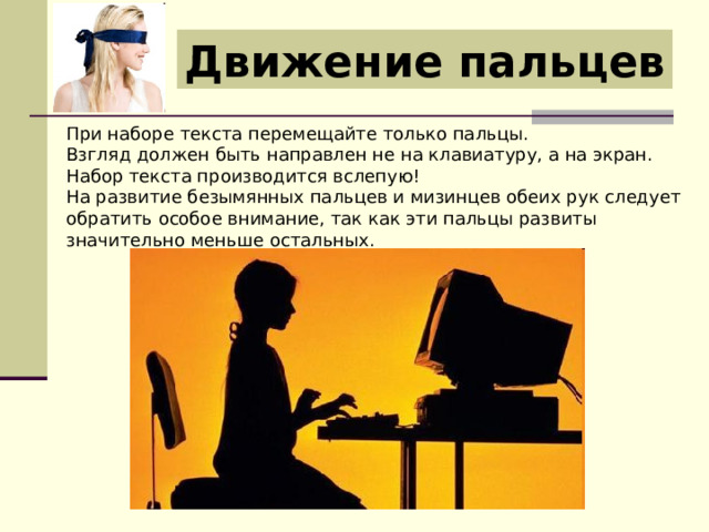 Движение пальцев При наборе текста перемещайте только пальцы. Взгляд должен быть направлен не на клавиатуру, а на экран. Набор текста производится вслепую! На развитие безымянных пальцев и мизинцев обеих рук следует обратить особое внимание, так как эти пальцы развиты значительно меньше остальных. 