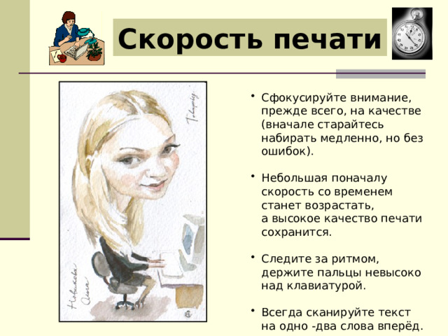 Скорость печати Сфокусируйте внимание, прежде всего, на качестве (вначале старайтесь набирать медленно, но без ошибок). Небольшая поначалу скорость со временем станет возрастать, а высокое качество печати сохранится. Следите за ритмом, держите пальцы невысоко над клавиатурой. Всегда сканируйте текст на одно -два слова вперёд. 