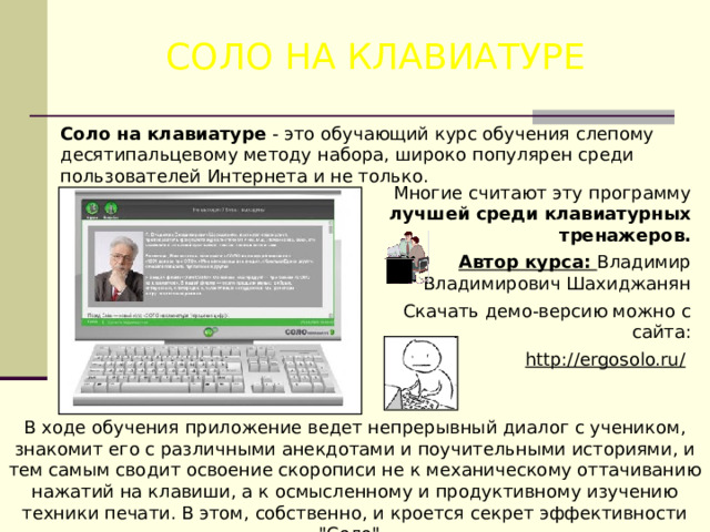 СОЛО НА КЛАВИАТУРЕ Соло на клавиатуре - это обучающий курс обучения слепому десятипальцевому методу набора, широко популярен среди пользователей Интернета и не только. Многие считают эту программу лучшей среди клавиатурных тренажеров. Автор курса: Владимир Владимирович Шахиджанян Скачать демо-версию можно с сайта: http://ergosolo.ru/  В ходе обучения приложение ведет непрерывный диалог с учеником, знакомит его с различными анекдотами и поучительными историями, и тем самым сводит освоение скорописи не к механическому оттачиванию нажатий на клавиши, а к осмысленному и продуктивному изучению техники печати. В этом, собственно, и кроется секрет эффективности 