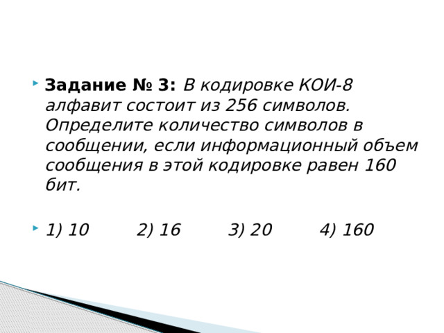 Задание № 3: В кодировке КОИ-8 алфавит состоит из 256 символов. Определите количество символов в сообщении, если информационный объем сообщения в этой кодировке равен 160 бит.  1) 10         2) 16         3) 20         4) 160  