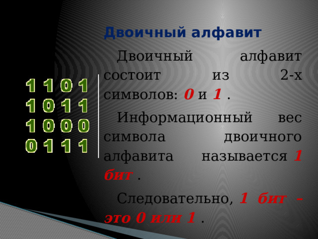     Двоичный алфавит Двоичный алфавит состоит из 2-х символов:  0  и  1  . Информационный вес символа двоичного алфавита называется  1 бит  . Следовательно,  1 бит – это 0 или 1  . 