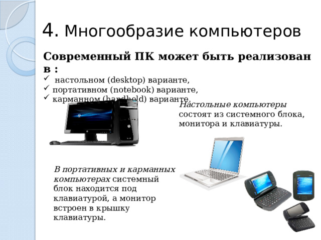 4.  Многообразие компьютеров Современный ПК может быть реализован в :  настольном (desktop) варианте,  портативном (notebook) варианте,  карманном (handheld) варианте. Настольные компьютеры состоят из системного блока, монитора и клавиатуры. В портативных и карманных компьютерах системный блок находится под клавиатурой, а монитор встроен в крышку клавиатуры.  