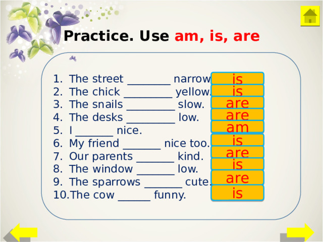 Practice. Use am, is, are The street ________ narrow. The chick _________ yellow. The snails _________ slow. The desks _________ low. I _______ nice. My friend _______ nice too. Our parents _______ kind. The window _______ low. The sparrows _______ cute. The cow ______ funny. is is are are am is are is are is 