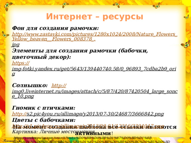 Интернет – ресурсы   Фон для создания рамочки: http://www.zastavki.com/pictures/1280x1024/2008/Nature_Flowers_Yellow_heaven__Flowers_008378_. jpg  Элементы для создания рамочки (бабочки, цветочный декор): https :// img-fotki.yandex.ru/get/5643/139440740.58/0_96893_7cdba2b9_orig  Солнышко: http:// img0.liveinternet.ru/images/attach/c/5/87/420/87420504_large_sonce_10.png  Гномик с птичками: http:// s2.pic4you.ru/allimage/y2013/07-30/24687/3666842.png  Цветы с бабочками:  http:// s1.pic4you.ru/allimage/y2012/09-01/12216/2394047.png Картинка: Личные местоимения  https://yandex.ru/images/search?text=%D0%BB%D0%B8%D1%87%D0%BD%D1%8B%D0%B5%20%D0%BC%D0%B5%D1%81%D1%82%D0%BE%D0%B8%D0%BC%D0%B5%D0%BD%D0%B8%D1%8F%20%D0%B2%20%D0%B0%D0%BD%D0%B3%D0%BB%D0%B8%D0%B9%D1%81%D0%BA%D0%BE%D0%BC%20%D1%8F%D0%B7%D1%8B%D0%BA%D0%B5&stype=image&lr=10902&source=wiz&p=1&pos=48&rpt=simage&img_url=https%3A%2F%2Fsun1-16.userapi.com%2FKMIAM1laHV-wU7qbuBdsEK0c3VP59FcWdz5vOg%2FGkVrTma3gB8.jpg На момент создания шаблона все ссылки являются активными ! 