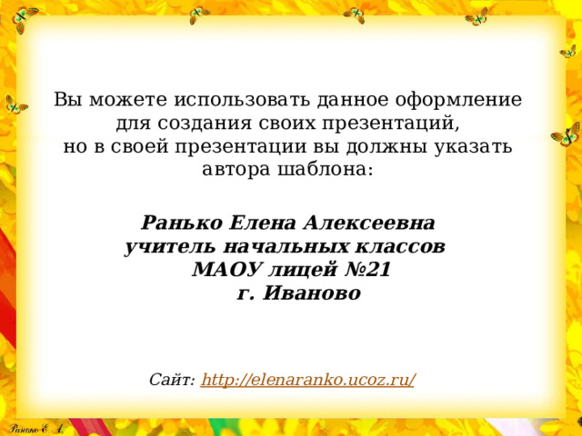 Вы можете использовать данное оформление для создания своих презентаций, но в своей презентации вы должны указать автора шаблона:  Ранько Елена Алексеевна учитель начальных классов МАОУ лицей №21  г. Иваново     Сайт: http://elenaranko.ucoz.ru/  